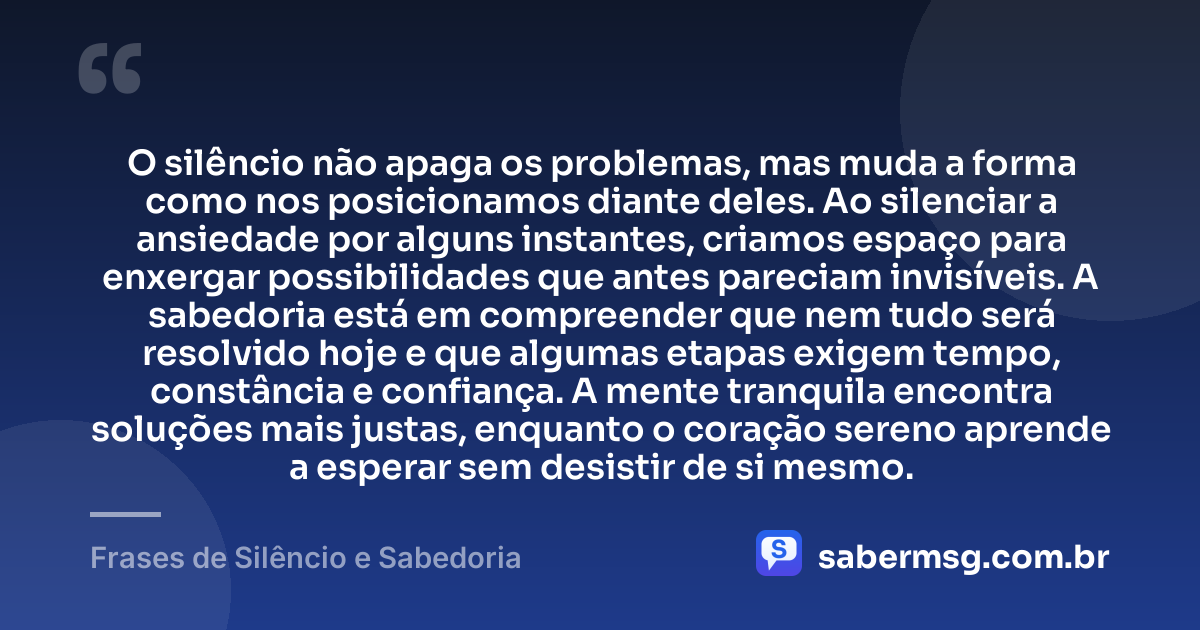 O silêncio não apaga os problemas, mas muda a forma como nos posicionamos diante deles. Ao silenciar a ansiedade por alguns instantes, criamos espaço para enxergar possibilidades que antes pareciam invisíveis. A sabedoria está em compreender que nem tudo será resolvido hoje e que algumas etapas exigem tempo, constância e confiança. A mente tranquila encontra soluções mais justas, enquanto o coração sereno aprende a esperar sem desistir de si mesmo. — Frases de Silêncio e Sabedoria