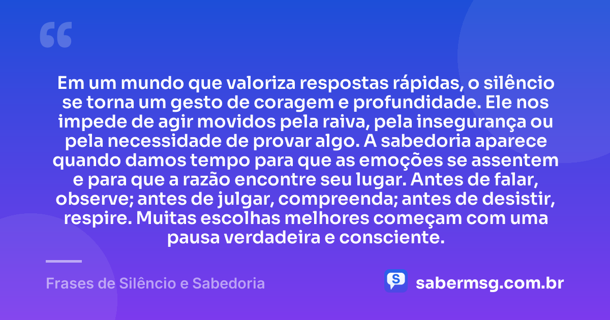 Em um mundo que valoriza respostas rápidas, o silêncio se torna um gesto de coragem e profundidade. Ele nos impede de agir movidos pela raiva, pela insegurança ou pela necessidade de provar algo. A sabedoria aparece quando damos tempo para que as emoções se assentem e para que a razão encontre seu lugar. Antes de falar, observe; antes de julgar, compreenda; antes de desistir, respire. Muitas escolhas melhores começam com uma pausa verdadeira e consciente. — Frases de Silêncio e Sabedoria