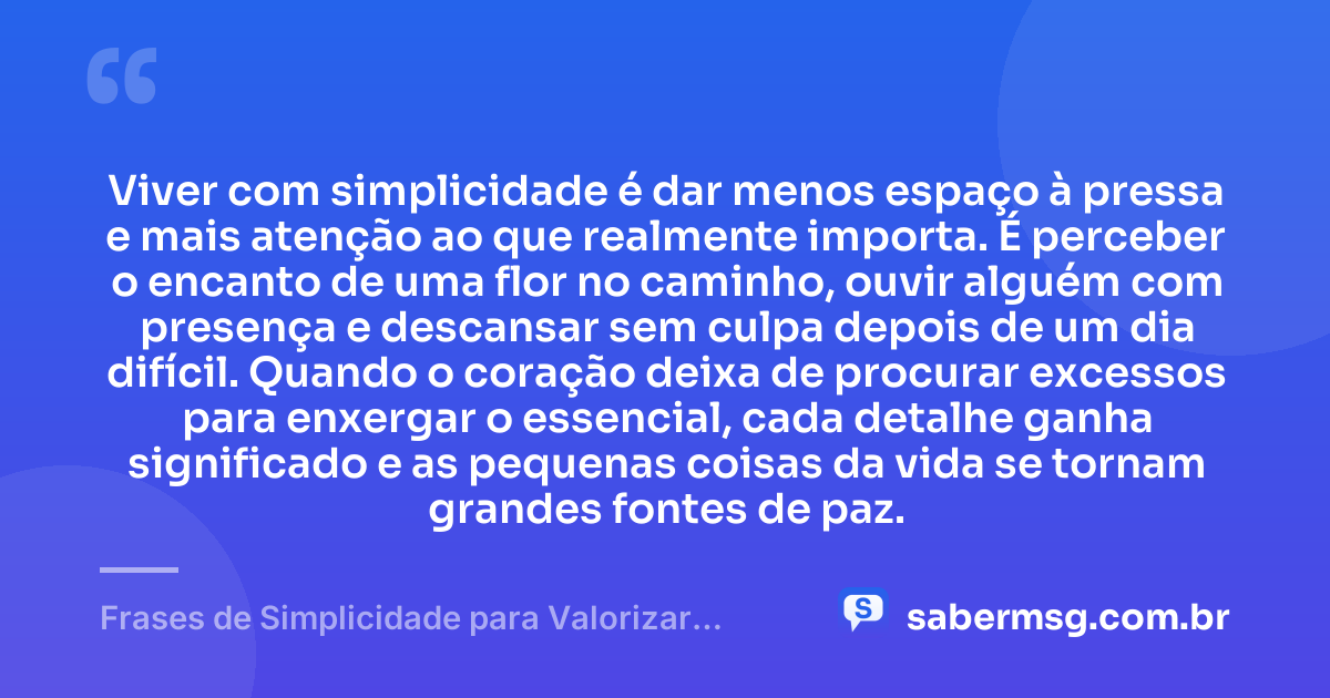 Viver com simplicidade é dar menos espaço à pressa e mais atenção ao que realmente importa. É perceber o encanto de uma flor no caminho, ouvir alguém com presença e descansar sem culpa depois de um dia difícil. Quando o coração deixa de procurar excessos para enxergar o essencial, cada detalhe ganha significado e as pequenas coisas da vida se tornam grandes fontes de paz. — Frases de Simplicidade para Valorizar as Pequenas Coisas da Vida