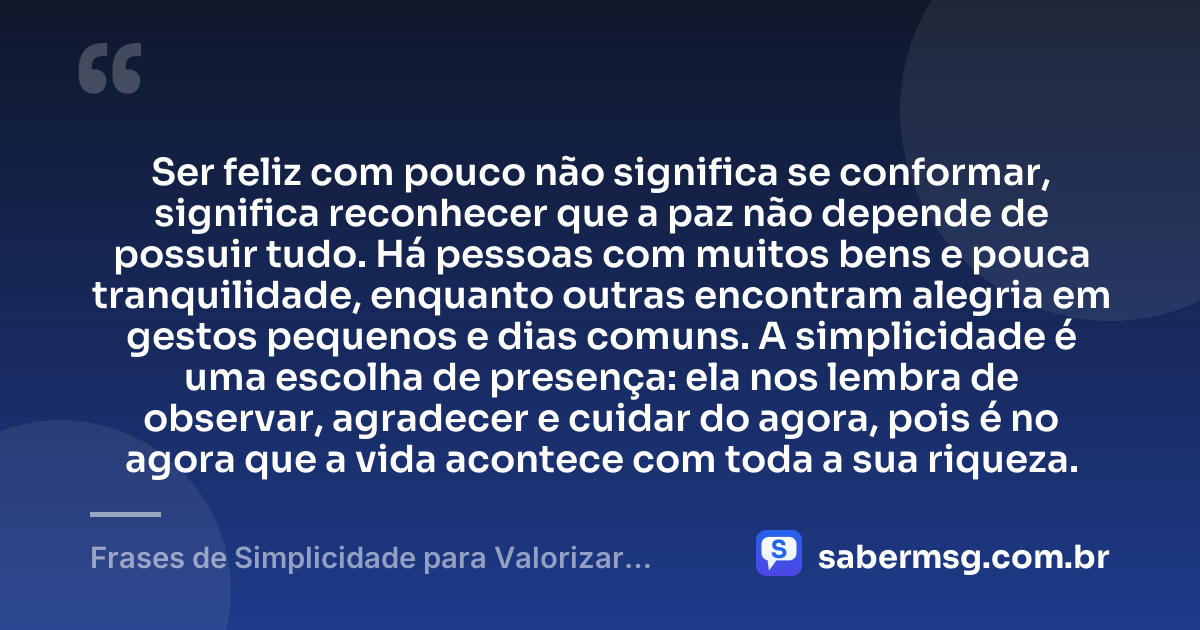 Ser feliz com pouco não significa se conformar, significa reconhecer que a paz não depende de possuir tudo. Há pessoas com muitos bens e pouca tranquilidade, enquanto outras encontram alegria em gestos pequenos e dias comuns. A simplicidade é uma escolha de presença: ela nos lembra de observar, agradecer e cuidar do agora, pois é no agora que a vida acontece com toda a sua riqueza. — Frases de Simplicidade para Valorizar as Pequenas Coisas da Vida