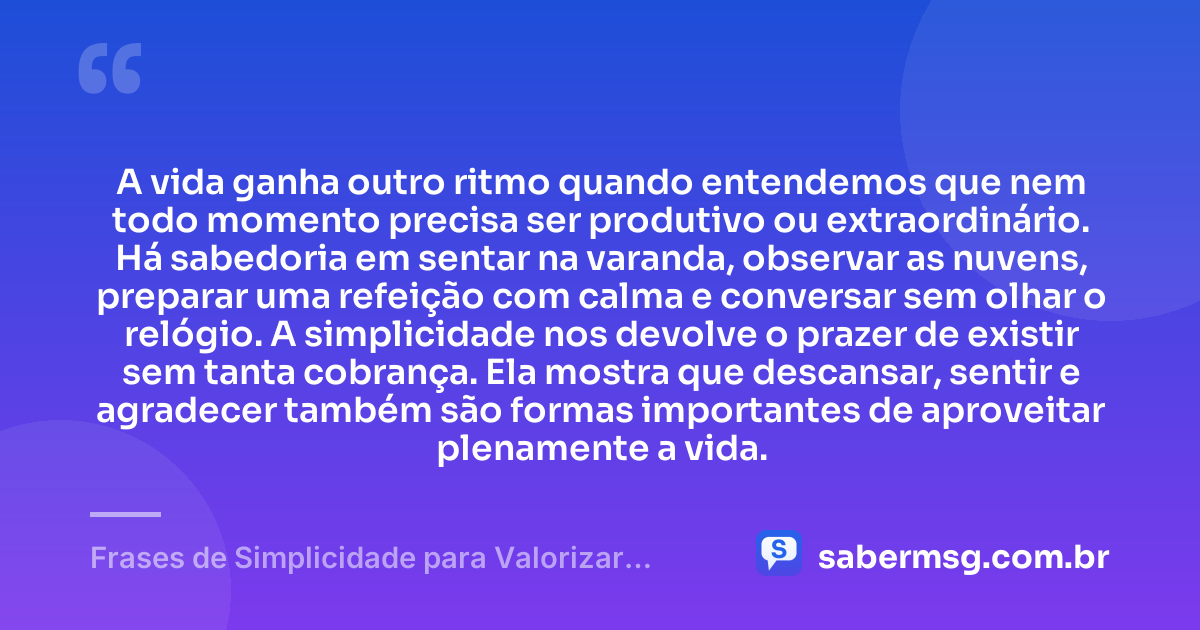 A vida ganha outro ritmo quando entendemos que nem todo momento precisa ser produtivo ou extraordinário. Há sabedoria em sentar na varanda, observar as nuvens, preparar uma refeição com calma e conversar sem olhar o relógio. A simplicidade nos devolve o prazer de existir sem tanta cobrança. Ela mostra que descansar, sentir e agradecer também são formas importantes de aproveitar plenamente a vida. — Frases de Simplicidade para Valorizar as Pequenas Coisas da Vida