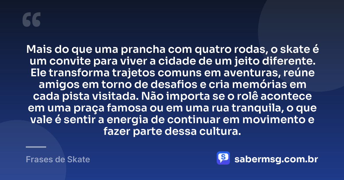 Mais do que uma prancha com quatro rodas, o skate é um convite para viver a cidade de um jeito diferente. Ele transforma trajetos comuns em aventuras, reúne amigos em torno de desafios e cria memórias em cada pista visitada. Não importa se o rolê acontece em uma praça famosa ou em uma rua tranquila, o que vale é sentir a energia de continuar em movimento e fazer parte dessa cultura. — Frases de Skate