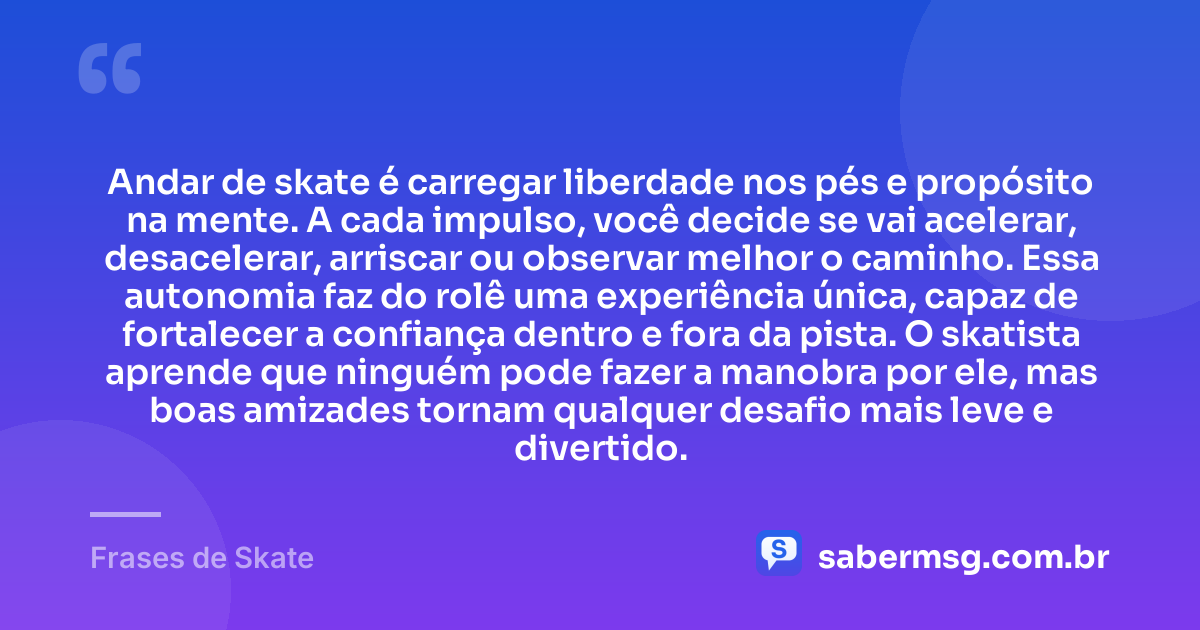 Andar de skate é carregar liberdade nos pés e propósito na mente. A cada impulso, você decide se vai acelerar, desacelerar, arriscar ou observar melhor o caminho. Essa autonomia faz do rolê uma experiência única, capaz de fortalecer a confiança dentro e fora da pista. O skatista aprende que ninguém pode fazer a manobra por ele, mas boas amizades tornam qualquer desafio mais leve e divertido. — Frases de Skate