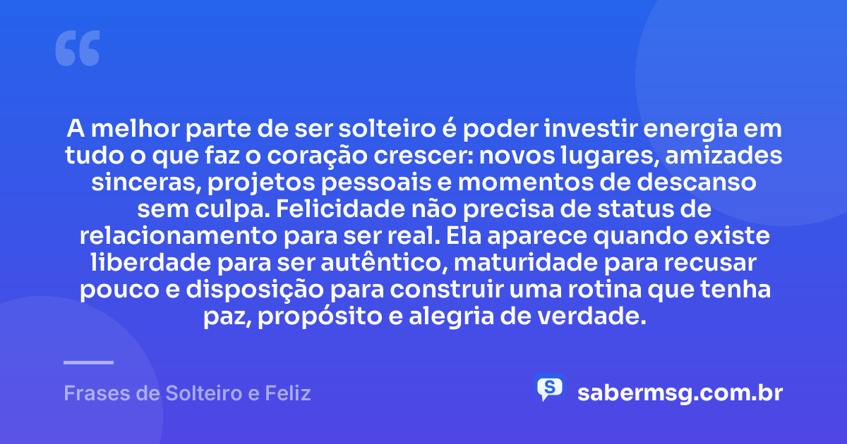 A melhor parte de ser solteiro é poder investir energia em tudo o que faz o coração crescer: novos lugares, amizades sinceras, projetos pessoais e momentos de descanso sem culpa. Felicidade não precisa de status de relacionamento para ser real. Ela aparece quando existe liberdade para ser autêntico, maturidade para recusar pouco e disposição para construir uma rotina que tenha paz, propósito e alegria de verdade. — Frases de Solteiro e Feliz
