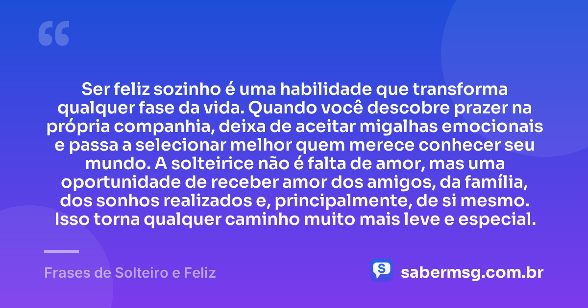 Ser feliz sozinho é uma habilidade que transforma qualquer fase da vida. Quando você descobre prazer na própria companhia, deixa de aceitar migalhas emocionais e passa a selecionar melhor quem merece conhecer seu mundo. A solteirice não é falta de amor, mas uma oportunidade de receber amor dos amigos, da família, dos sonhos realizados e, principalmente, de si mesmo. Isso torna qualquer caminho muito mais leve e especial. — Frases de Solteiro e Feliz