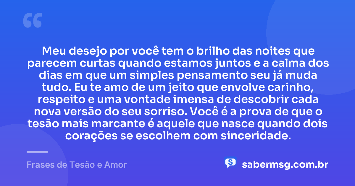 Meu desejo por você tem o brilho das noites que parecem curtas quando estamos juntos e a calma dos dias em que um simples pensamento seu já muda tudo. Eu te amo de um jeito que envolve carinho, respeito e uma vontade imensa de descobrir cada nova versão do seu sorriso. Você é a prova de que o tesão mais marcante é aquele que nasce quando dois corações se escolhem com sinceridade. — Frases de Tesão e Amor