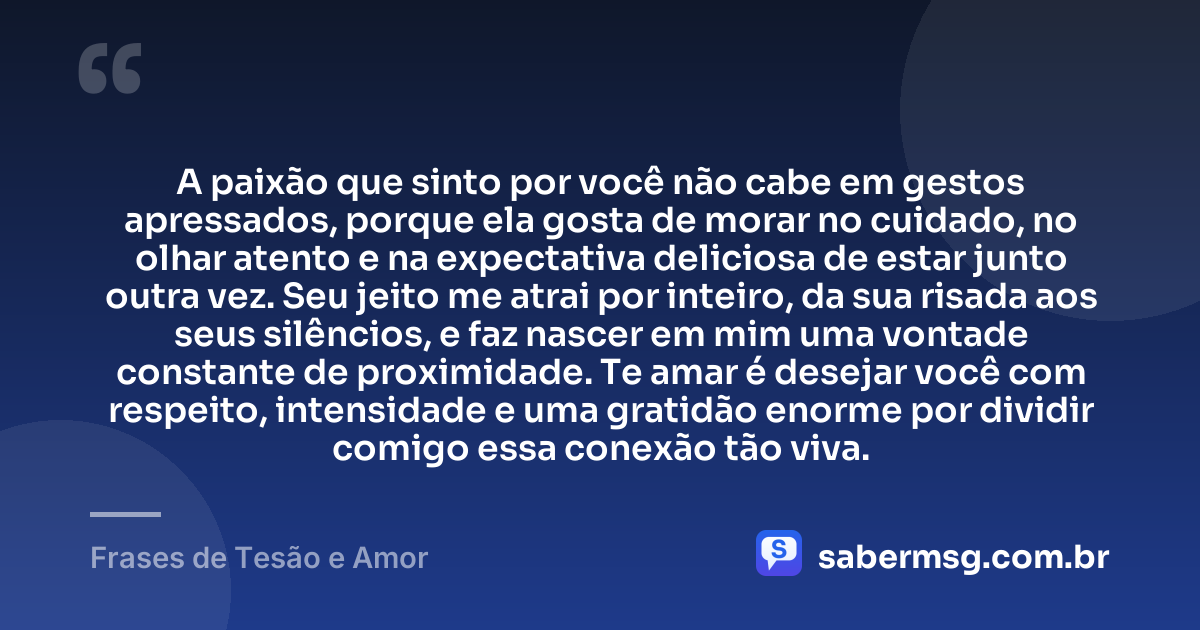A paixão que sinto por você não cabe em gestos apressados, porque ela gosta de morar no cuidado, no olhar atento e na expectativa deliciosa de estar junto outra vez. Seu jeito me atrai por inteiro, da sua risada aos seus silêncios, e faz nascer em mim uma vontade constante de proximidade. Te amar é desejar você com respeito, intensidade e uma gratidão enorme por dividir comigo essa conexão tão viva. — Frases de Tesão e Amor