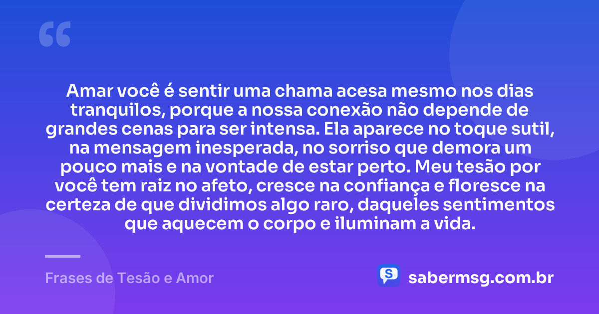 Amar você é sentir uma chama acesa mesmo nos dias tranquilos, porque a nossa conexão não depende de grandes cenas para ser intensa. Ela aparece no toque sutil, na mensagem inesperada, no sorriso que demora um pouco mais e na vontade de estar perto. Meu tesão por você tem raiz no afeto, cresce na confiança e floresce na certeza de que dividimos algo raro, daqueles sentimentos que aquecem o corpo e iluminam a vida. — Frases de Tesão e Amor