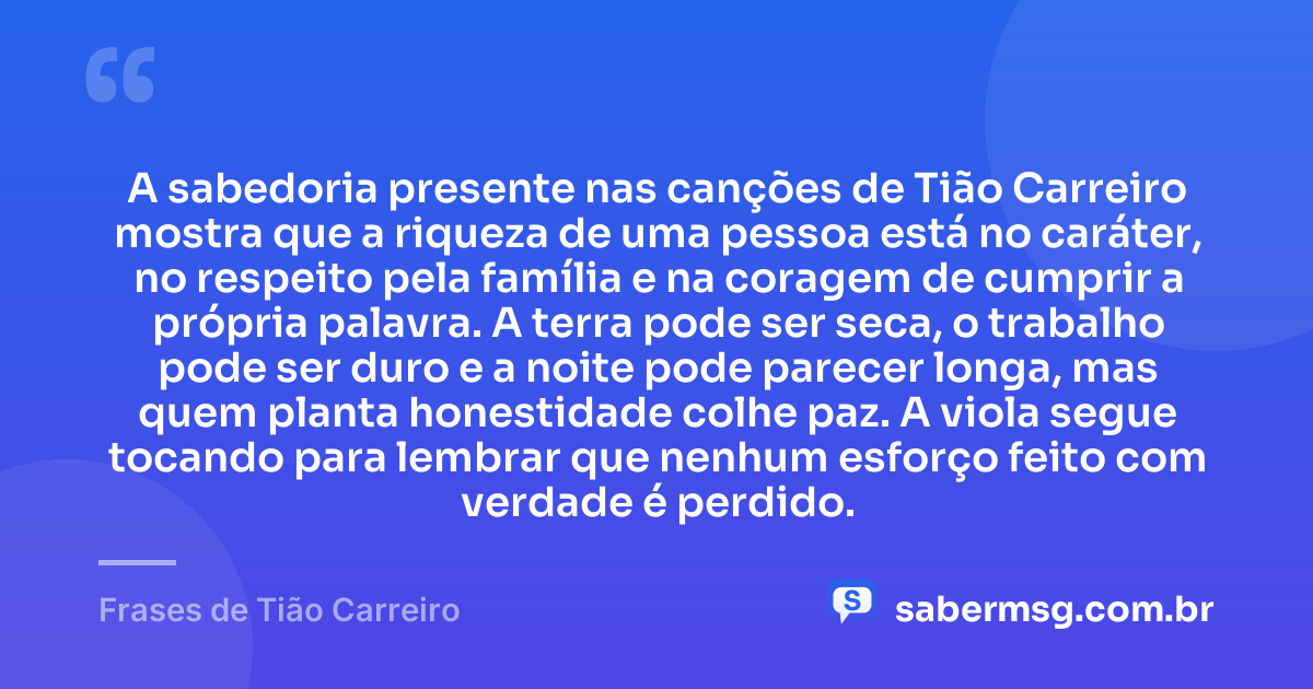 A sabedoria presente nas canções de Tião Carreiro mostra que a riqueza de uma pessoa está no caráter, no respeito pela família e na coragem de cumprir a própria palavra. A terra pode ser seca, o trabalho pode ser duro e a noite pode parecer longa, mas quem planta honestidade colhe paz. A viola segue tocando para lembrar que nenhum esforço feito com verdade é perdido. — Frases de Tião Carreiro