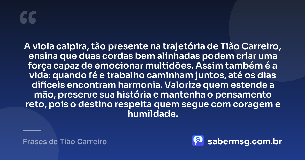 A viola caipira, tão presente na trajetória de Tião Carreiro, ensina que duas cordas bem alinhadas podem criar uma força capaz de emocionar multidões. Assim também é a vida: quando fé e trabalho caminham juntos, até os dias difíceis encontram harmonia. Valorize quem estende a mão, preserve sua história e mantenha o pensamento reto, pois o destino respeita quem segue com coragem e humildade. — Frases de Tião Carreiro