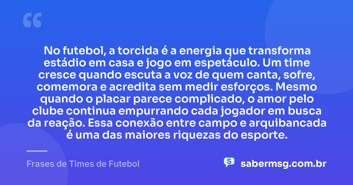 No futebol, a torcida é a energia que transforma estádio em casa e jogo em espetáculo. Um time cresce quando escuta a voz de quem canta, sofre, comemora e acredita sem medir esforços. Mesmo quando o placar parece complicado, o amor pelo clube continua empurrando cada jogador em busca da reação. Essa conexão entre campo e arquibancada é uma das maiores riquezas do esporte. — Frases de Times de Futebol