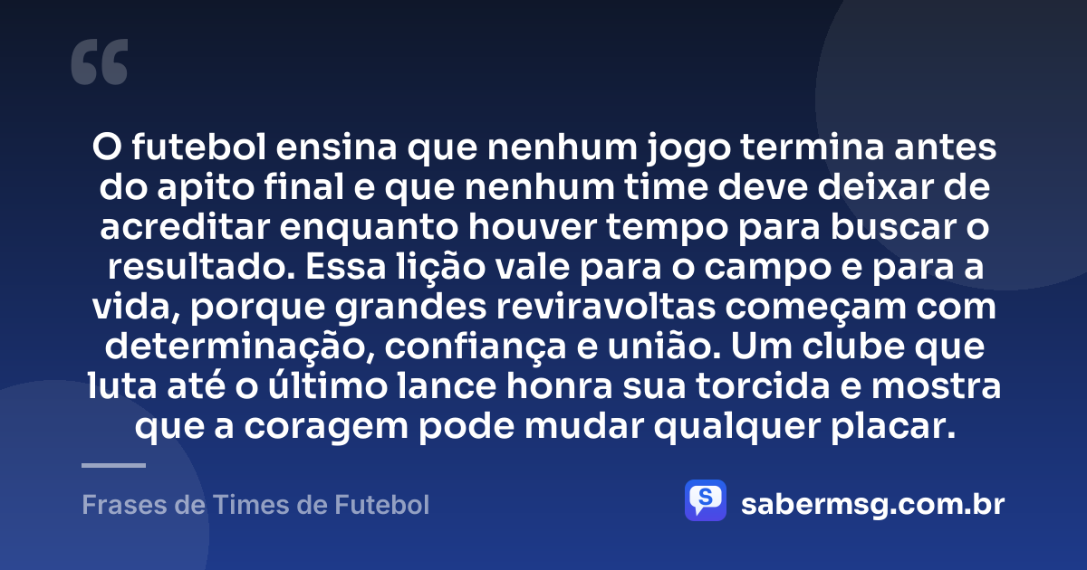 O futebol ensina que nenhum jogo termina antes do apito final e que nenhum time deve deixar de acreditar enquanto houver tempo para buscar o resultado. Essa lição vale para o campo e para a vida, porque grandes reviravoltas começam com determinação, confiança e união. Um clube que luta até o último lance honra sua torcida e mostra que a coragem pode mudar qualquer placar. — Frases de Times de Futebol