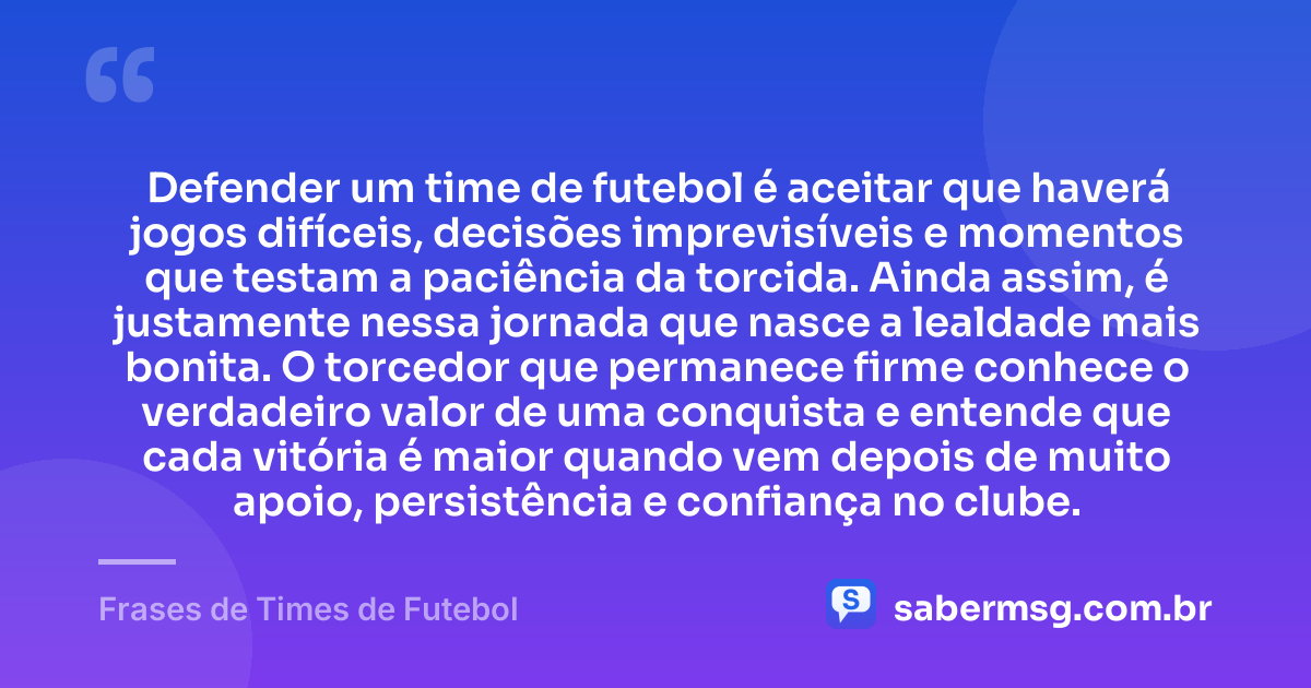 Defender um time de futebol é aceitar que haverá jogos difíceis, decisões imprevisíveis e momentos que testam a paciência da torcida. Ainda assim, é justamente nessa jornada que nasce a lealdade mais bonita. O torcedor que permanece firme conhece o verdadeiro valor de uma conquista e entende que cada vitória é maior quando vem depois de muito apoio, persistência e confiança no clube. — Frases de Times de Futebol