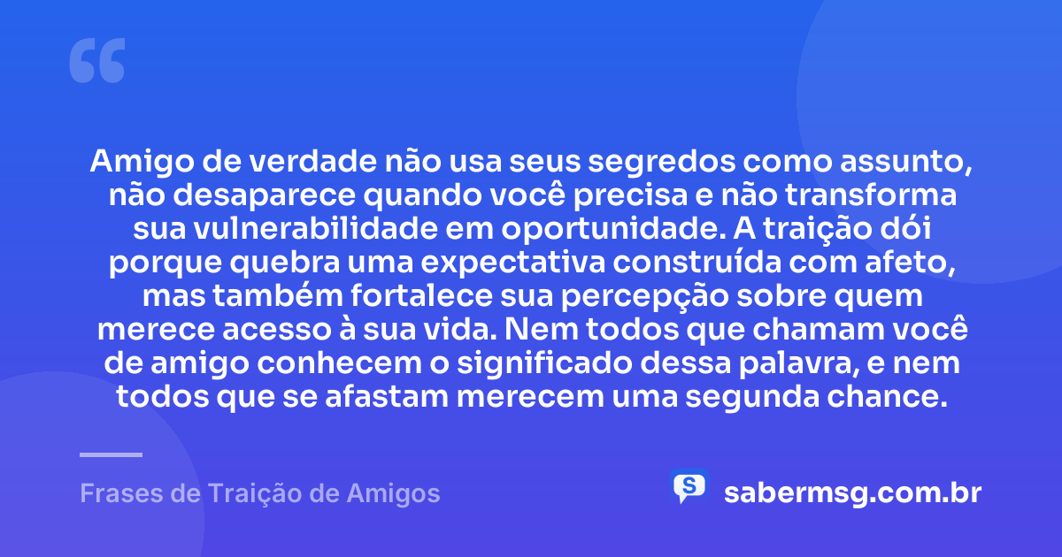 Amigo de verdade não usa seus segredos como assunto, não desaparece quando você precisa e não transforma sua vulnerabilidade em oportunidade. A traição dói porque quebra uma expectativa construída com afeto, mas também fortalece sua percepção sobre quem merece acesso à sua vida. Nem todos que chamam você de amigo conhecem o significado dessa palavra, e nem todos que se afastam merecem uma segunda chance. — Frases de Traição de Amigos