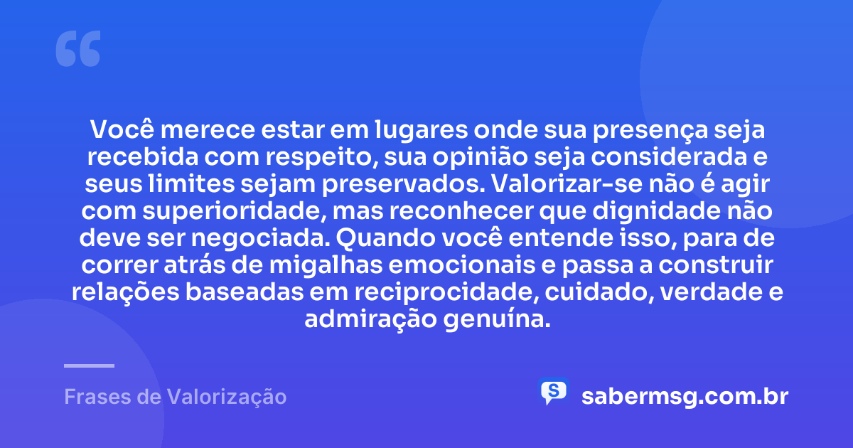 Você merece estar em lugares onde sua presença seja recebida com respeito, sua opinião seja considerada e seus limites sejam preservados. Valorizar-se não é agir com superioridade, mas reconhecer que dignidade não deve ser negociada. Quando você entende isso, para de correr atrás de migalhas emocionais e passa a construir relações baseadas em reciprocidade, cuidado, verdade e admiração genuína. — Frases de Valorização