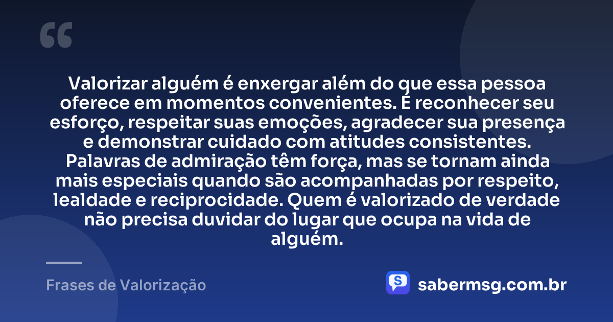 Valorizar alguém é enxergar além do que essa pessoa oferece em momentos convenientes. É reconhecer seu esforço, respeitar suas emoções, agradecer sua presença e demonstrar cuidado com atitudes consistentes. Palavras de admiração têm força, mas se tornam ainda mais especiais quando são acompanhadas por respeito, lealdade e reciprocidade. Quem é valorizado de verdade não precisa duvidar do lugar que ocupa na vida de alguém. — Frases de Valorização