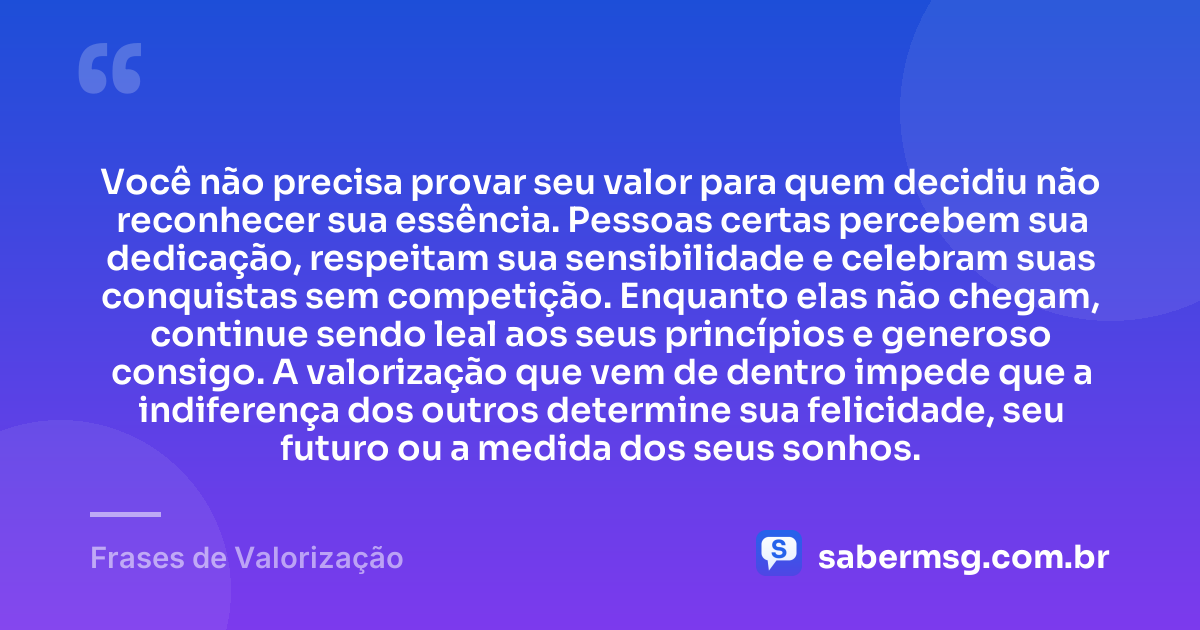 Você não precisa provar seu valor para quem decidiu não reconhecer sua essência. Pessoas certas percebem sua dedicação, respeitam sua sensibilidade e celebram suas conquistas sem competição. Enquanto elas não chegam, continue sendo leal aos seus princípios e generoso consigo. A valorização que vem de dentro impede que a indiferença dos outros determine sua felicidade, seu futuro ou a medida dos seus sonhos. — Frases de Valorização