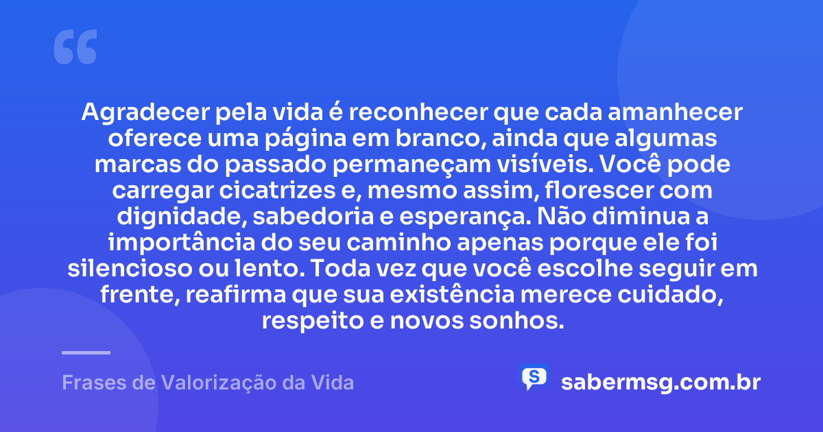 Agradecer pela vida é reconhecer que cada amanhecer oferece uma página em branco, ainda que algumas marcas do passado permaneçam visíveis. Você pode carregar cicatrizes e, mesmo assim, florescer com dignidade, sabedoria e esperança. Não diminua a importância do seu caminho apenas porque ele foi silencioso ou lento. Toda vez que você escolhe seguir em frente, reafirma que sua existência merece cuidado, respeito e novos sonhos. — Frases de Valorização da Vida