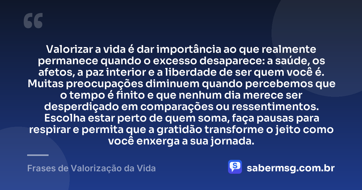 Valorizar a vida é dar importância ao que realmente permanece quando o excesso desaparece: a saúde, os afetos, a paz interior e a liberdade de ser quem você é. Muitas preocupações diminuem quando percebemos que o tempo é finito e que nenhum dia merece ser desperdiçado em comparações ou ressentimentos. Escolha estar perto de quem soma, faça pausas para respirar e permita que a gratidão transforme o jeito como você enxerga a sua jornada. — Frases de Valorização da Vida