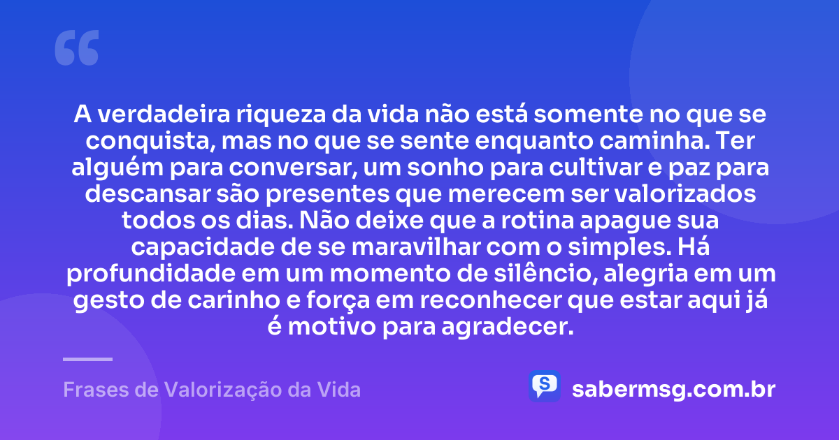 A verdadeira riqueza da vida não está somente no que se conquista, mas no que se sente enquanto caminha. Ter alguém para conversar, um sonho para cultivar e paz para descansar são presentes que merecem ser valorizados todos os dias. Não deixe que a rotina apague sua capacidade de se maravilhar com o simples. Há profundidade em um momento de silêncio, alegria em um gesto de carinho e força em reconhecer que estar aqui já é motivo para agradecer. — Frases de Valorização da Vida