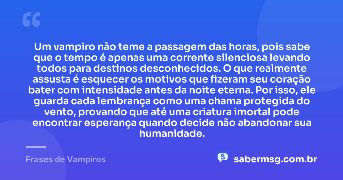 Um vampiro não teme a passagem das horas, pois sabe que o tempo é apenas uma corrente silenciosa levando todos para destinos desconhecidos. O que realmente assusta é esquecer os motivos que fizeram seu coração bater com intensidade antes da noite eterna. Por isso, ele guarda cada lembrança como uma chama protegida do vento, provando que até uma criatura imortal pode encontrar esperança quando decide não abandonar sua humanidade. — Frases de Vampiros