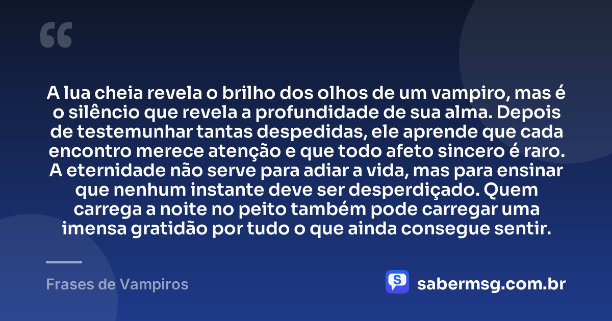 A lua cheia revela o brilho dos olhos de um vampiro, mas é o silêncio que revela a profundidade de sua alma. Depois de testemunhar tantas despedidas, ele aprende que cada encontro merece atenção e que todo afeto sincero é raro. A eternidade não serve para adiar a vida, mas para ensinar que nenhum instante deve ser desperdiçado. Quem carrega a noite no peito também pode carregar uma imensa gratidão por tudo o que ainda consegue sentir. — Frases de Vampiros