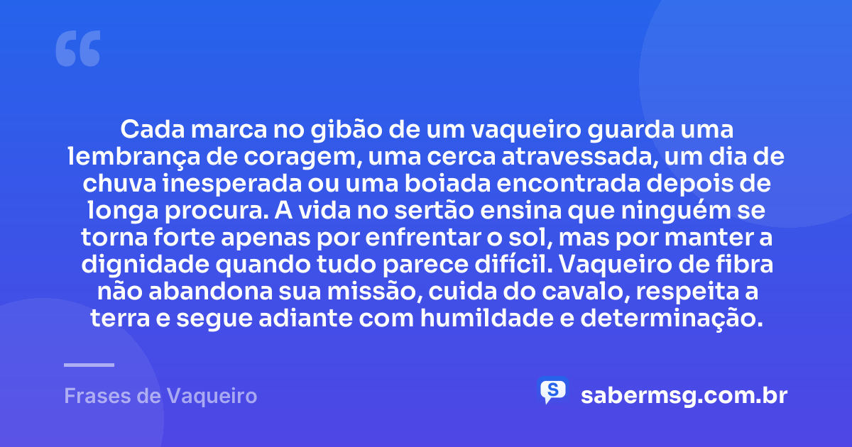 Cada marca no gibão de um vaqueiro guarda uma lembrança de coragem, uma cerca atravessada, um dia de chuva inesperada ou uma boiada encontrada depois de longa procura. A vida no sertão ensina que ninguém se torna forte apenas por enfrentar o sol, mas por manter a dignidade quando tudo parece difícil. Vaqueiro de fibra não abandona sua missão, cuida do cavalo, respeita a terra e segue adiante com humildade e determinação. — Frases de Vaqueiro