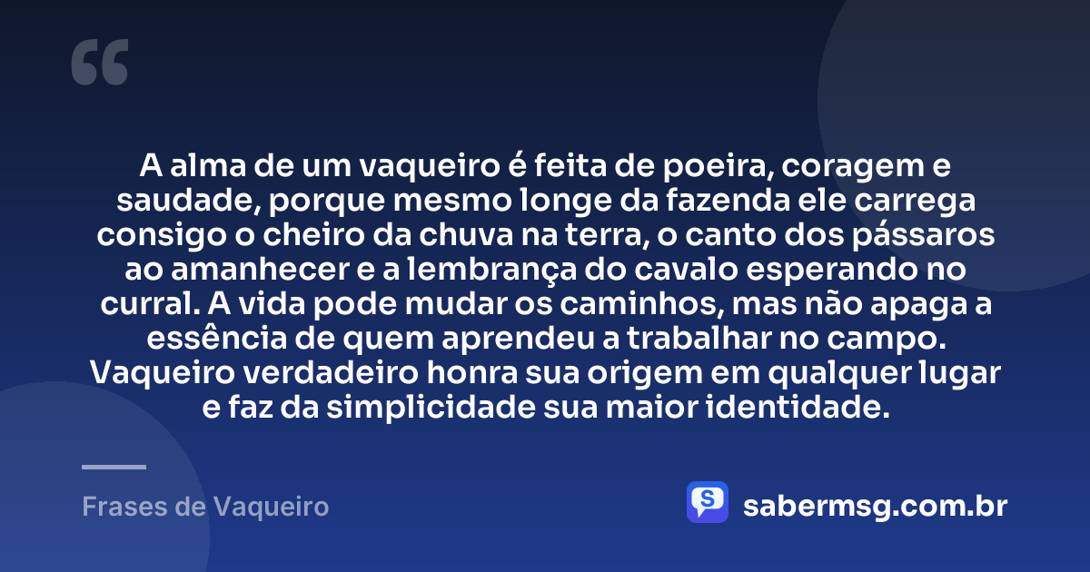 A alma de um vaqueiro é feita de poeira, coragem e saudade, porque mesmo longe da fazenda ele carrega consigo o cheiro da chuva na terra, o canto dos pássaros ao amanhecer e a lembrança do cavalo esperando no curral. A vida pode mudar os caminhos, mas não apaga a essência de quem aprendeu a trabalhar no campo. Vaqueiro verdadeiro honra sua origem em qualquer lugar e faz da simplicidade sua maior identidade. — Frases de Vaqueiro