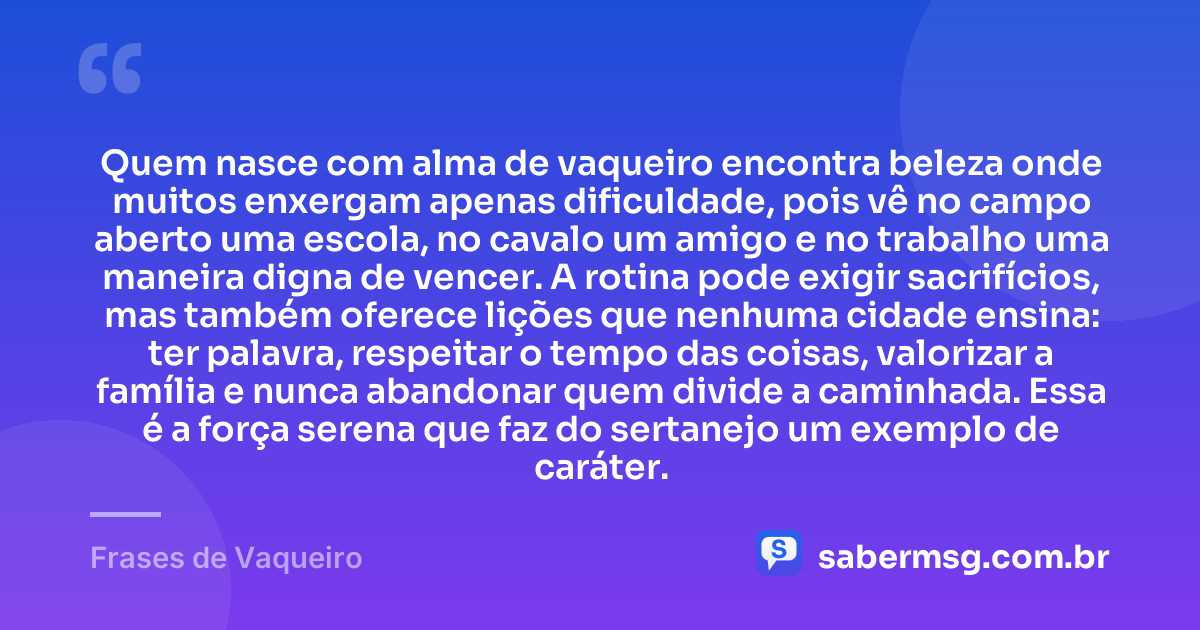 Quem nasce com alma de vaqueiro encontra beleza onde muitos enxergam apenas dificuldade, pois vê no campo aberto uma escola, no cavalo um amigo e no trabalho uma maneira digna de vencer. A rotina pode exigir sacrifícios, mas também oferece lições que nenhuma cidade ensina: ter palavra, respeitar o tempo das coisas, valorizar a família e nunca abandonar quem divide a caminhada. Essa é a força serena que faz do sertanejo um exemplo de caráter. — Frases de Vaqueiro
