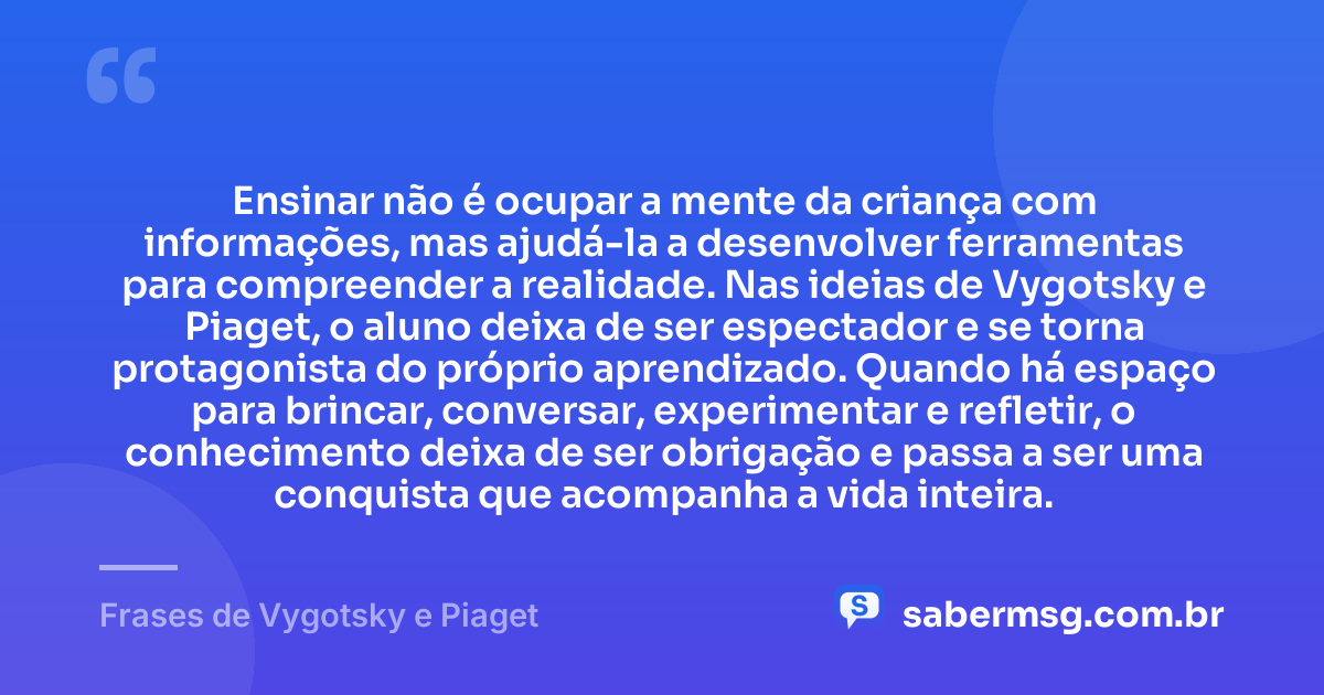 Ensinar não é ocupar a mente da criança com informações, mas ajudá-la a desenvolver ferramentas para compreender a realidade. Nas ideias de Vygotsky e Piaget, o aluno deixa de ser espectador e se torna protagonista do próprio aprendizado. Quando há espaço para brincar, conversar, experimentar e refletir, o conhecimento deixa de ser obrigação e passa a ser uma conquista que acompanha a vida inteira. — Frases de Vygotsky e Piaget