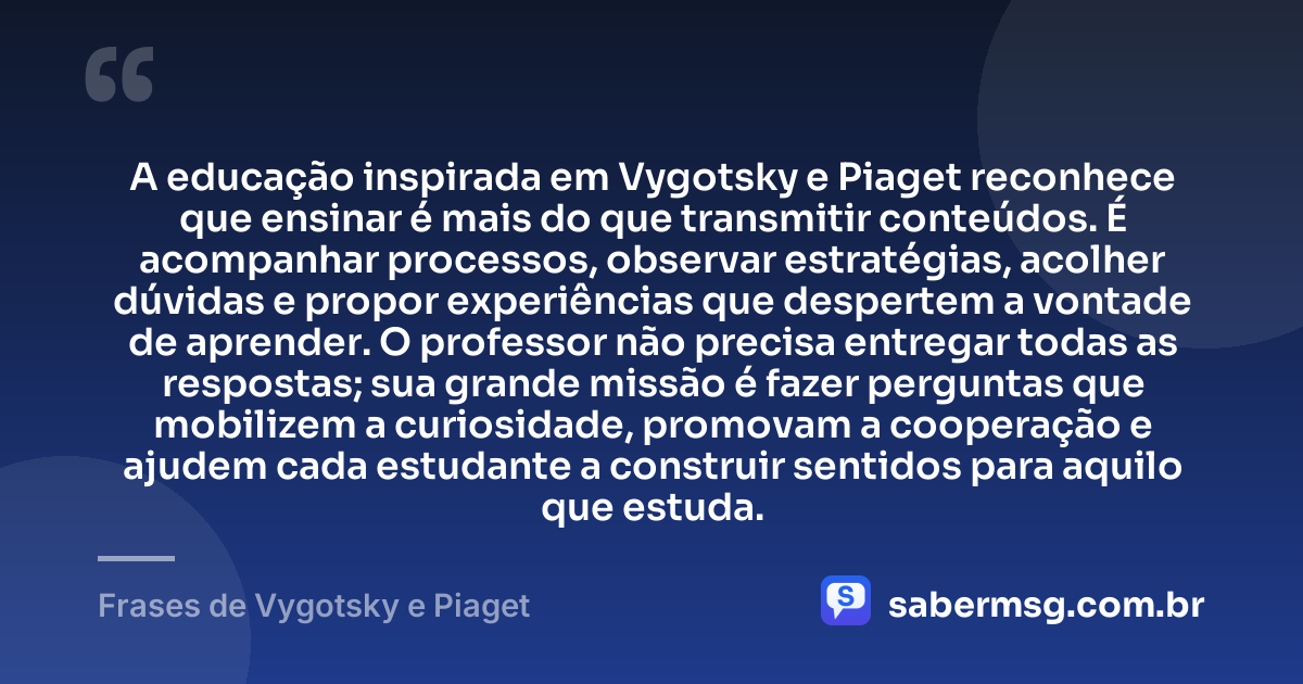 A educação inspirada em Vygotsky e Piaget reconhece que ensinar é mais do que transmitir conteúdos. É acompanhar processos, observar estratégias, acolher dúvidas e propor experiências que despertem a vontade de aprender. O professor não precisa entregar todas as respostas; sua grande missão é fazer perguntas que mobilizem a curiosidade, promovam a cooperação e ajudem cada estudante a construir sentidos para aquilo que estuda. — Frases de Vygotsky e Piaget