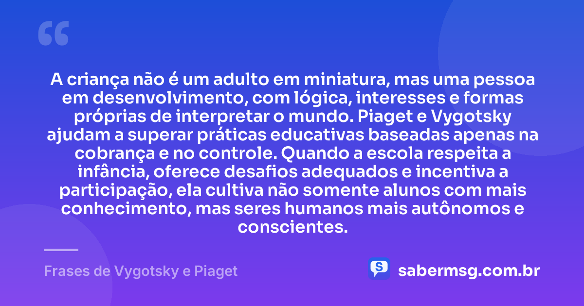 A criança não é um adulto em miniatura, mas uma pessoa em desenvolvimento, com lógica, interesses e formas próprias de interpretar o mundo. Piaget e Vygotsky ajudam a superar práticas educativas baseadas apenas na cobrança e no controle. Quando a escola respeita a infância, oferece desafios adequados e incentiva a participação, ela cultiva não somente alunos com mais conhecimento, mas seres humanos mais autônomos e conscientes. — Frases de Vygotsky e Piaget