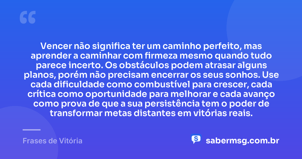 Vencer não significa ter um caminho perfeito, mas aprender a caminhar com firmeza mesmo quando tudo parece incerto. Os obstáculos podem atrasar alguns planos, porém não precisam encerrar os seus sonhos. Use cada dificuldade como combustível para crescer, cada crítica como oportunidade para melhorar e cada avanço como prova de que a sua persistência tem o poder de transformar metas distantes em vitórias reais. — Frases de Vitória