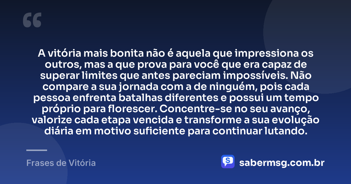 A vitória mais bonita não é aquela que impressiona os outros, mas a que prova para você que era capaz de superar limites que antes pareciam impossíveis. Não compare a sua jornada com a de ninguém, pois cada pessoa enfrenta batalhas diferentes e possui um tempo próprio para florescer. Concentre-se no seu avanço, valorize cada etapa vencida e transforme a sua evolução diária em motivo suficiente para continuar lutando. — Frases de Vitória