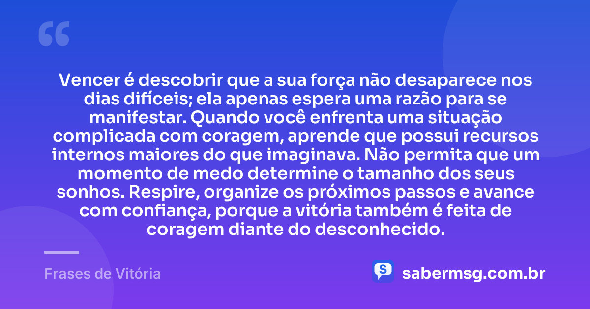 Vencer é descobrir que a sua força não desaparece nos dias difíceis; ela apenas espera uma razão para se manifestar. Quando você enfrenta uma situação complicada com coragem, aprende que possui recursos internos maiores do que imaginava. Não permita que um momento de medo determine o tamanho dos seus sonhos. Respire, organize os próximos passos e avance com confiança, porque a vitória também é feita de coragem diante do desconhecido. — Frases de Vitória