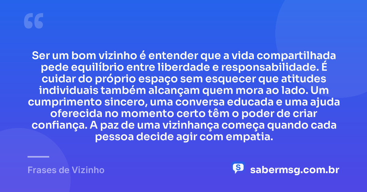 Ser um bom vizinho é entender que a vida compartilhada pede equilíbrio entre liberdade e responsabilidade. É cuidar do próprio espaço sem esquecer que atitudes individuais também alcançam quem mora ao lado. Um cumprimento sincero, uma conversa educada e uma ajuda oferecida no momento certo têm o poder de criar confiança. A paz de uma vizinhança começa quando cada pessoa decide agir com empatia. — Frases de Vizinho
