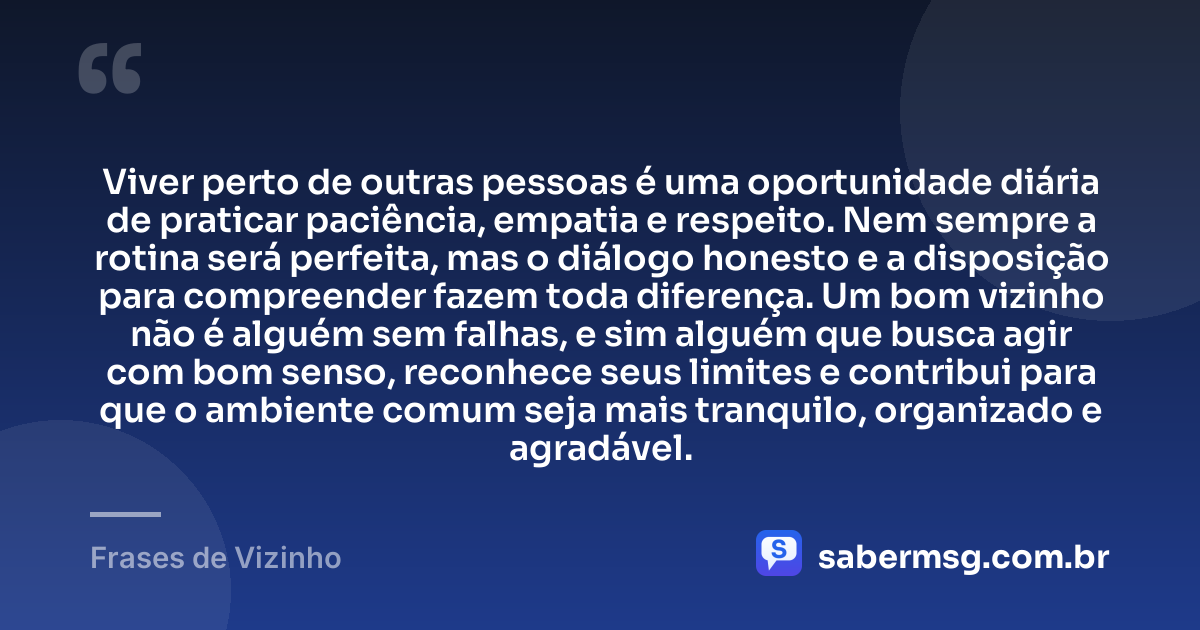 Viver perto de outras pessoas é uma oportunidade diária de praticar paciência, empatia e respeito. Nem sempre a rotina será perfeita, mas o diálogo honesto e a disposição para compreender fazem toda diferença. Um bom vizinho não é alguém sem falhas, e sim alguém que busca agir com bom senso, reconhece seus limites e contribui para que o ambiente comum seja mais tranquilo, organizado e agradável. — Frases de Vizinho