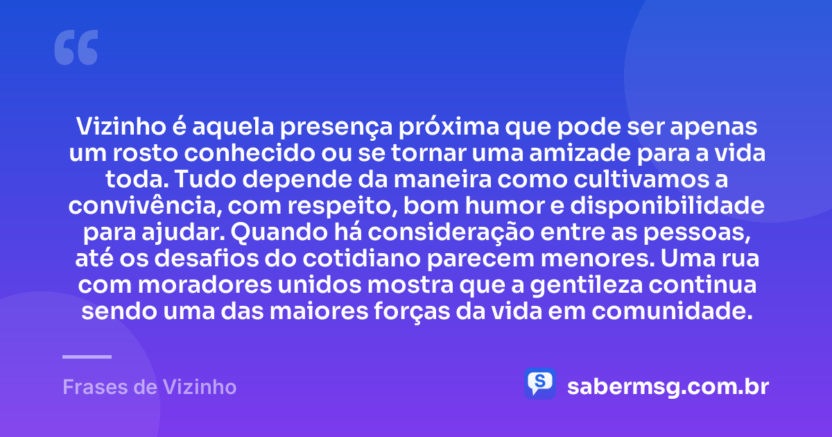Vizinho é aquela presença próxima que pode ser apenas um rosto conhecido ou se tornar uma amizade para a vida toda. Tudo depende da maneira como cultivamos a convivência, com respeito, bom humor e disponibilidade para ajudar. Quando há consideração entre as pessoas, até os desafios do cotidiano parecem menores. Uma rua com moradores unidos mostra que a gentileza continua sendo uma das maiores forças da vida em comunidade. — Frases de Vizinho