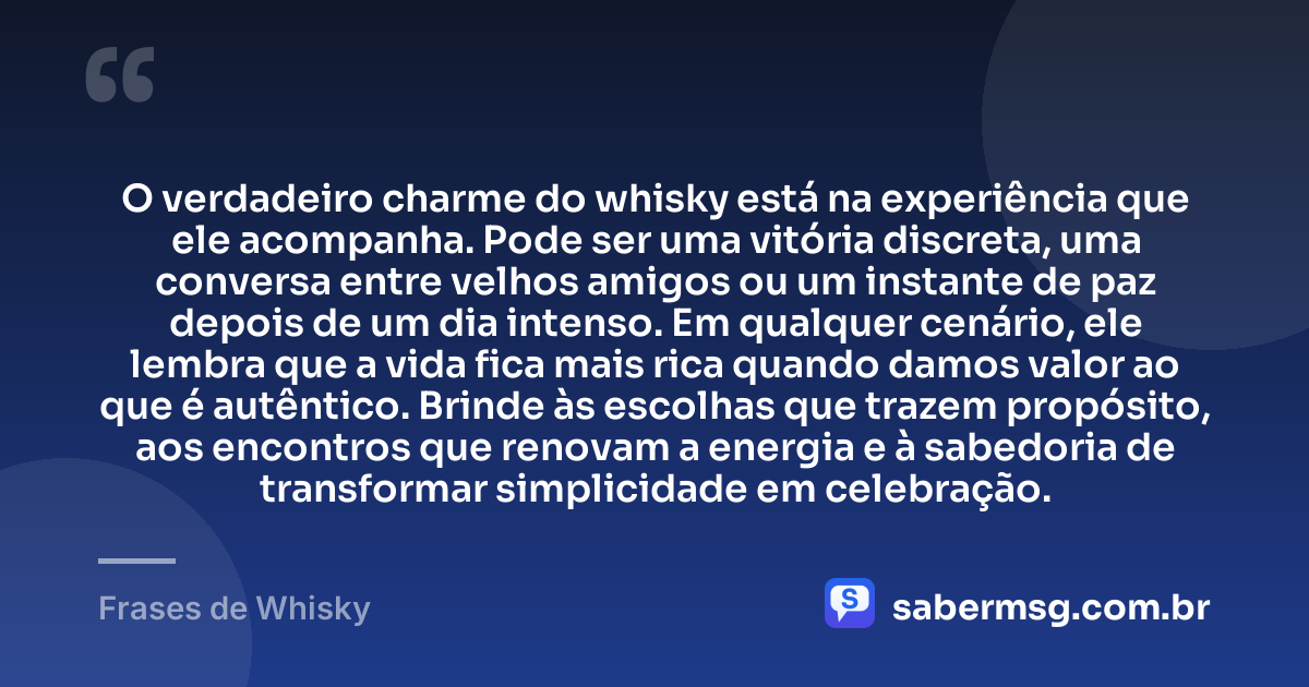 O verdadeiro charme do whisky está na experiência que ele acompanha. Pode ser uma vitória discreta, uma conversa entre velhos amigos ou um instante de paz depois de um dia intenso. Em qualquer cenário, ele lembra que a vida fica mais rica quando damos valor ao que é autêntico. Brinde às escolhas que trazem propósito, aos encontros que renovam a energia e à sabedoria de transformar simplicidade em celebração. — Frases de Whisky