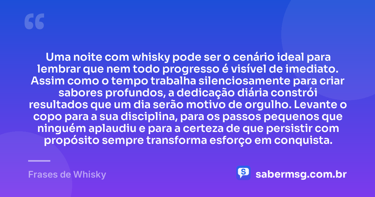 Uma noite com whisky pode ser o cenário ideal para lembrar que nem todo progresso é visível de imediato. Assim como o tempo trabalha silenciosamente para criar sabores profundos, a dedicação diária constrói resultados que um dia serão motivo de orgulho. Levante o copo para a sua disciplina, para os passos pequenos que ninguém aplaudiu e para a certeza de que persistir com propósito sempre transforma esforço em conquista. — Frases de Whisky