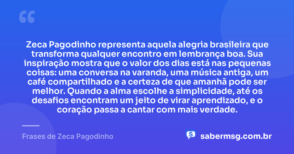Zeca Pagodinho representa aquela alegria brasileira que transforma qualquer encontro em lembrança boa. Sua inspiração mostra que o valor dos dias está nas pequenas coisas: uma conversa na varanda, uma música antiga, um café compartilhado e a certeza de que amanhã pode ser melhor. Quando a alma escolhe a simplicidade, até os desafios encontram um jeito de virar aprendizado, e o coração passa a cantar com mais verdade. — Frases de Zeca Pagodinho