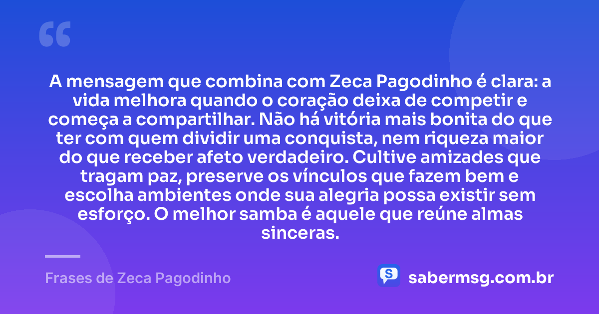 A mensagem que combina com Zeca Pagodinho é clara: a vida melhora quando o coração deixa de competir e começa a compartilhar. Não há vitória mais bonita do que ter com quem dividir uma conquista, nem riqueza maior do que receber afeto verdadeiro. Cultive amizades que tragam paz, preserve os vínculos que fazem bem e escolha ambientes onde sua alegria possa existir sem esforço. O melhor samba é aquele que reúne almas sinceras. — Frases de Zeca Pagodinho