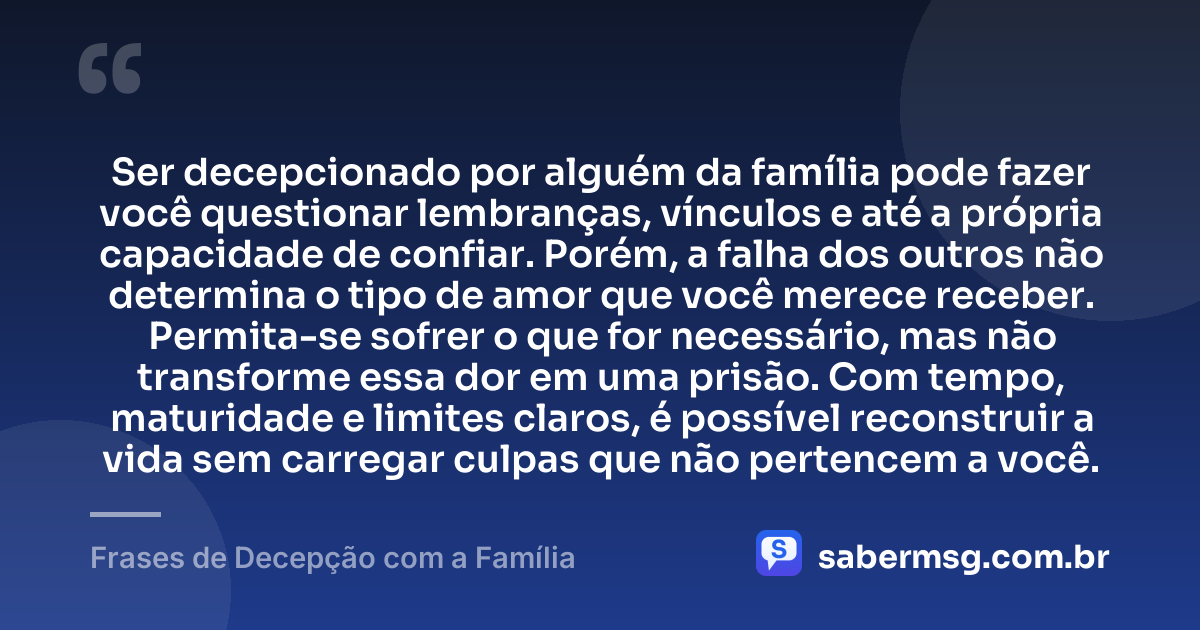 Ser decepcionado por alguém da família pode fazer você questionar lembranças, vínculos e até a própria capacidade de confiar. Porém, a falha dos outros não determina o tipo de amor que você merece receber. Permita-se sofrer o que for necessário, mas não transforme essa dor em uma prisão. Com tempo, maturidade e limites claros, é possível reconstruir a vida sem carregar culpas que não pertencem a você. — Frases de Decepção com a Família