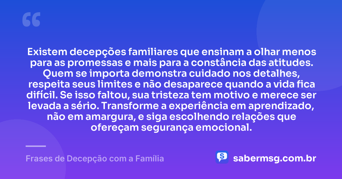 Existem decepções familiares que ensinam a olhar menos para as promessas e mais para a constância das atitudes. Quem se importa demonstra cuidado nos detalhes, respeita seus limites e não desaparece quando a vida fica difícil. Se isso faltou, sua tristeza tem motivo e merece ser levada a sério. Transforme a experiência em aprendizado, não em amargura, e siga escolhendo relações que ofereçam segurança emocional. — Frases de Decepção com a Família