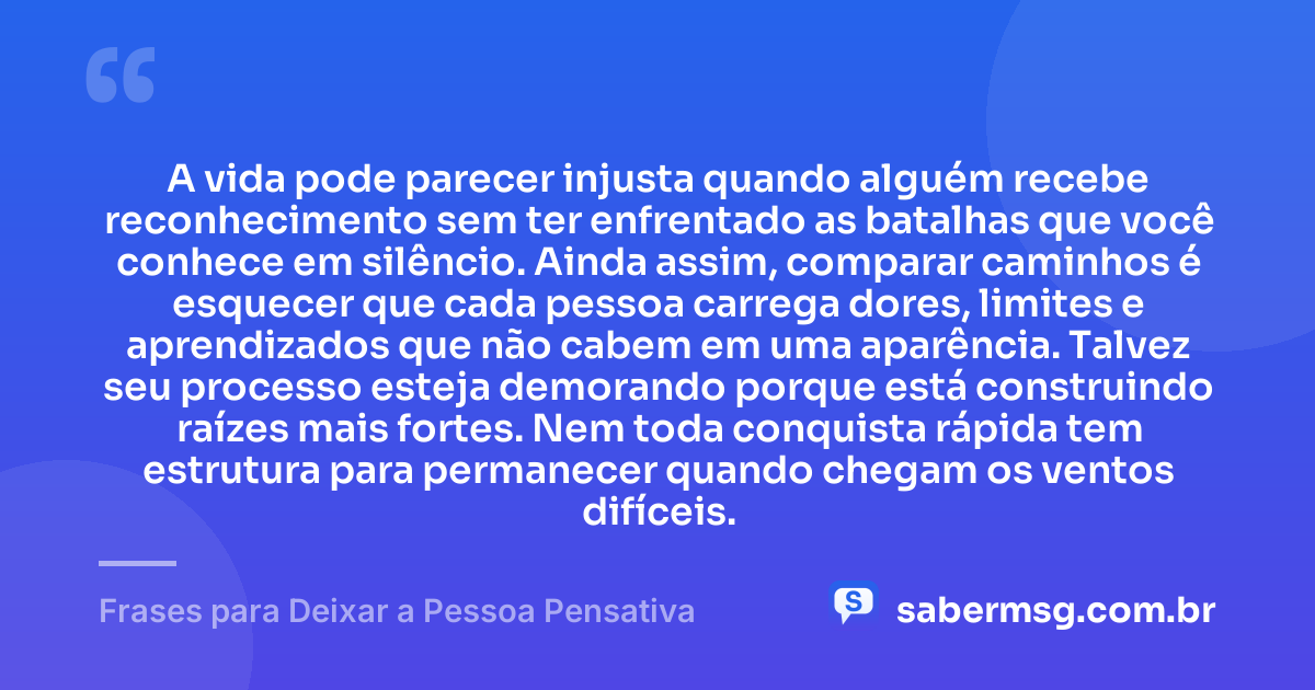 A vida pode parecer injusta quando alguém recebe reconhecimento sem ter enfrentado as batalhas que você conhece em silêncio. Ainda assim, comparar caminhos é esquecer que cada pessoa carrega dores, limites e aprendizados que não cabem em uma aparência. Talvez seu processo esteja demorando porque está construindo raízes mais fortes. Nem toda conquista rápida tem estrutura para permanecer quando chegam os ventos difíceis. — Frases para Deixar a Pessoa Pensativa