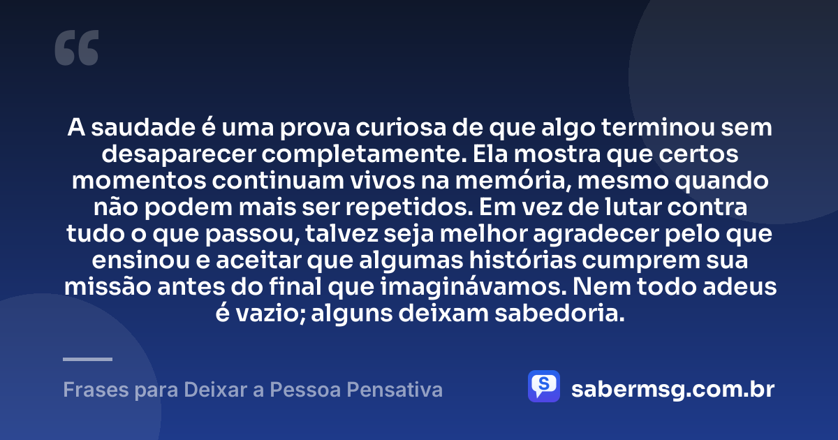 A saudade é uma prova curiosa de que algo terminou sem desaparecer completamente. Ela mostra que certos momentos continuam vivos na memória, mesmo quando não podem mais ser repetidos. Em vez de lutar contra tudo o que passou, talvez seja melhor agradecer pelo que ensinou e aceitar que algumas histórias cumprem sua missão antes do final que imaginávamos. Nem todo adeus é vazio; alguns deixam sabedoria. — Frases para Deixar a Pessoa Pensativa