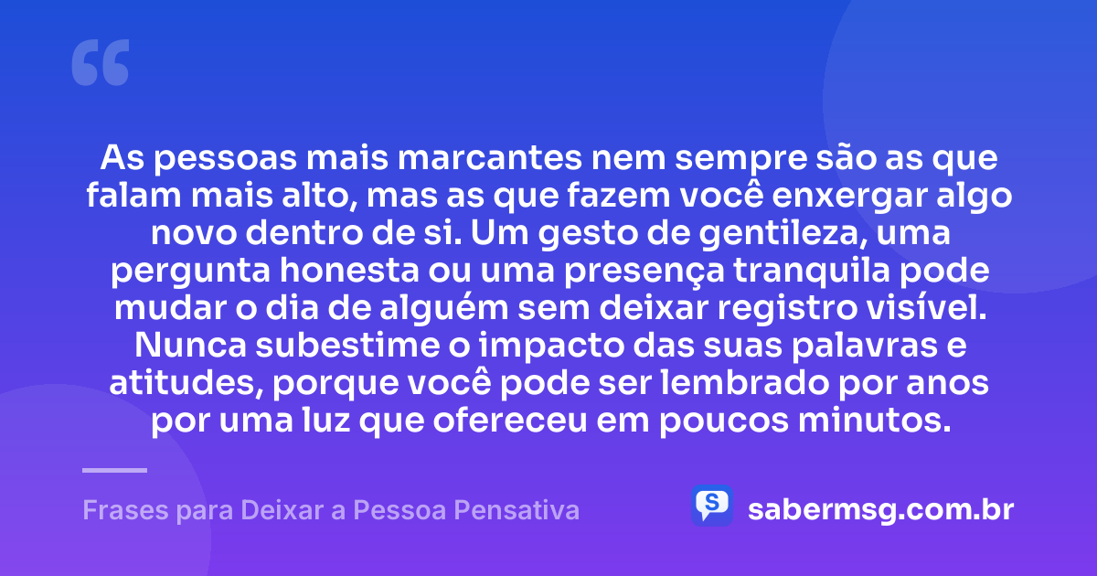 As pessoas mais marcantes nem sempre são as que falam mais alto, mas as que fazem você enxergar algo novo dentro de si. Um gesto de gentileza, uma pergunta honesta ou uma presença tranquila pode mudar o dia de alguém sem deixar registro visível. Nunca subestime o impacto das suas palavras e atitudes, porque você pode ser lembrado por anos por uma luz que ofereceu em poucos minutos. — Frases para Deixar a Pessoa Pensativa