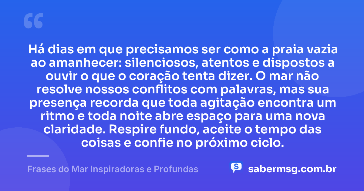 Há dias em que precisamos ser como a praia vazia ao amanhecer: silenciosos, atentos e dispostos a ouvir o que o coração tenta dizer. O mar não resolve nossos conflitos com palavras, mas sua presença recorda que toda agitação encontra um ritmo e toda noite abre espaço para uma nova claridade. Respire fundo, aceite o tempo das coisas e confie no próximo ciclo. — Frases do Mar Inspiradoras e Profundas