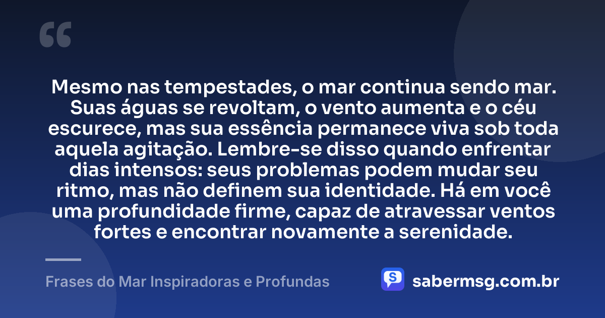 Mesmo nas tempestades, o mar continua sendo mar. Suas águas se revoltam, o vento aumenta e o céu escurece, mas sua essência permanece viva sob toda aquela agitação. Lembre-se disso quando enfrentar dias intensos: seus problemas podem mudar seu ritmo, mas não definem sua identidade. Há em você uma profundidade firme, capaz de atravessar ventos fortes e encontrar novamente a serenidade. — Frases do Mar Inspiradoras e Profundas