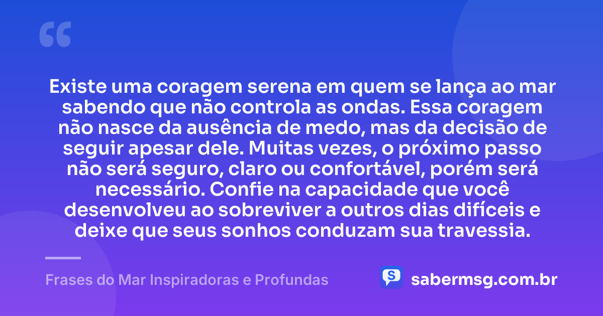 Existe uma coragem serena em quem se lança ao mar sabendo que não controla as ondas. Essa coragem não nasce da ausência de medo, mas da decisão de seguir apesar dele. Muitas vezes, o próximo passo não será seguro, claro ou confortável, porém será necessário. Confie na capacidade que você desenvolveu ao sobreviver a outros dias difíceis e deixe que seus sonhos conduzam sua travessia. — Frases do Mar Inspiradoras e Profundas